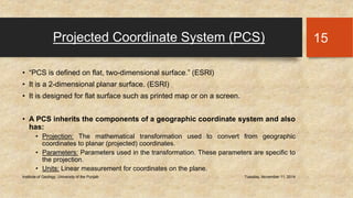 Projected Coordinate System (PCS) 
• “PCS is defined on flat, two-dimensional surface.” (ESRI) 
• It is a 2-dimensional planar surface. (ESRI) 
• It is designed for flat surface such as printed map or on a screen. 
• A PCS inherits the components of a geographic coordinate system and also 
has: 
• Projection: The mathematical transformation used to convert from geographic 
coordinates to planar (projected) coordinates. 
• Parameters: Parameters used in the transformation. These parameters are specific to 
the projection. 
• Units: Linear measurement for coordinates on the plane. 
Institute of Geology, University of the Punjab Tuesday, November 11, 2014 
15 
 