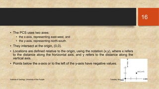 • The PCS uses two axes: 
• the x-axis, representing east-west, and 
• the y-axis, representing north-south. 
• They intersect at the origin, (0,0). 
• Locations are defined relative to the origin, using the notation (x,y), where x refers 
to the distance along the horizontal axis, and y refers to the distance along the 
vertical axis. 
• Points below the x-axis or to the left of the y-axis have negative values. 
Institute of Geology, University of the Punjab Tuesday, November 11, 2014 
16 
 