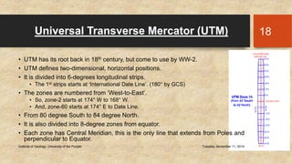 Universal Transverse Mercator (UTM) 
• UTM has its root back in 18th century, but come to use by WW-2. 
• UTM defines two-dimensional, horizontal positions. 
• It is divided into 6-degrees longitudinal strips. 
• The 1st strips starts at ‘International Date Line’. (180° by GCS) 
• The zones are numbered from ‘West-to-East’. 
• So, zone-2 starts at 174° W to 168° W. 
• And, zone-60 starts at 174° E to Date Line. 
• From 80 degree South to 84 degree North. 
• It is also divided into 8-degree zones from equator. 
• Each zone has Central Meridian, this is the only line that extends from Poles and 
perpendicular to Equator. 
Institute of Geology, University of the Punjab Tuesday, November 11, 2014 
18 
 