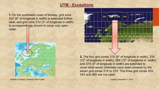 UTM - Exceptions 
19 1. On the southwest coast of Norway, grid zone 
32V (9° of longitude in width) is extended further 
west, and grid zone 31V (3° of longitude in width) 
is correspondingly shrunk to cover only open 
water. 
2. The four grid zones 31X (9° of longitude in width), 33X 
(12° of longitude in width), 35X (12° of longitude in width), 
and 37X (9° of longitude in width) are extended to 
cover what would otherwise have been covered by the 
seven grid zones 31X to 37X. The three grid zones 32X, 
34X and 36X are not used. 
Institute of Geology, University of the Punjab Tuesday, November 11, 2014 
 