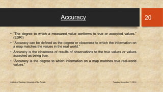 Accuracy 
• “The degree to which a measured value conforms to true or accepted values.” 
(ESRI) 
• “Accuracy can be defined as the degree or closeness to which the information on 
a map matches the values in the real world.” 
• Accuracy is the closeness of results of observations to the true values or values 
accepted as being true. 
• “Accuracy is the degree to which information on a map matches true real-world 
values.” 
Institute of Geology, University of the Punjab Tuesday, November 11, 2014 
20 
 