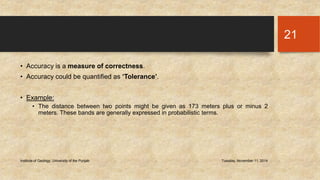• Accuracy is a measure of correctness. 
• Accuracy could be quantified as ‘Tolerance’. 
• Example: 
• The distance between two points might be given as 173 meters plus or minus 2 
meters. These bands are generally expressed in probabilistic terms. 
Institute of Geology, University of the Punjab Tuesday, November 11, 2014 
21 
 