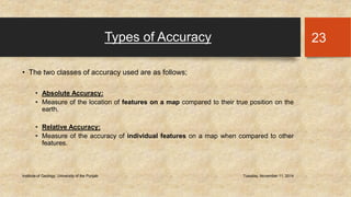 Types of Accuracy 
• The two classes of accuracy used are as follows; 
• Absolute Accuracy: 
• Measure of the location of features on a map compared to their true position on the 
earth. 
• Relative Accuracy: 
• Measure of the accuracy of individual features on a map when compared to other 
features. 
Institute of Geology, University of the Punjab Tuesday, November 11, 2014 
23 
 