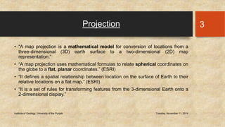 Projection 
• “A map projection is a mathematical model for conversion of locations from a 
three-dimensional (3D) earth surface to a two-dimensional (2D) map 
representation.” 
• “A map projection uses mathematical formulas to relate spherical coordinates on 
the globe to a flat, planar coordinates.” (ESRI) 
• “It defines a spatial relationship between location on the surface of Earth to their 
relative locations on a flat map.” (ESRI) 
• “It is a set of rules for transforming features from the 3-dimensional Earth onto a 
2-dimensional display.” 
Institute of Geology, University of the Punjab Tuesday, November 11, 2014 
3 
 