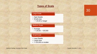 Types of Scale 
Large Scale 
Medium Scale 
Small Scale 
Institute of Geology, University of the Punjab Tuesday, November 11, 2014 
30 
• High Details 
• Small area 
• 1:24,00 or larger 
• Average 
• 1:24,00 – 120,000 
• Less Details 
• Large area 
• 1:120,000 or smaller 
 