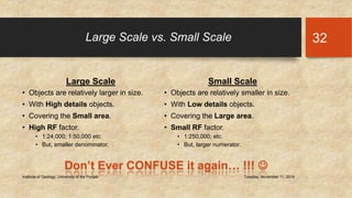 Large Scale vs. Small Scale 
Large Scale 
• Objects are relatively larger in size. 
• With High details objects. 
• Covering the Small area. 
• High RF factor. 
• 1:24,000; 1:50,000 etc. 
• But, smaller denominator. 
Small Scale 
• Objects are relatively smaller in size. 
• With Low details objects. 
• Covering the Large area. 
• Small RF factor. 
• 1:250,000; etc. 
• But, larger numerator. 
Institute of Geology, University of the Punjab Tuesday, November 11, 2014 
32 
Don’t Ever CONFUSE it again… !!!  
 