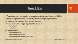 Resolution 
• “Resolution refers to the ability to recognize and distinguish features.” (ESRI) 
• “Ability to separate closely spaced objects on an image or photographs.” 
• It could be: low, medium, high, or even very high. 
• It’s our choice, One single object can be shown in: 
• 1 pixel, or 
• 4 pixels. 
• It depends upon: 
• Sensor technology, 
• Need for sensor, or user, 
• Distance between satellite and Earth. 
Institute of Geology, University of the Punjab Tuesday, November 11, 2014 
35 
 