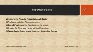 Important Points 
Image is the Pictorial Presentation of Raster. 
Pixels are called as Picture elements. 
Size of Pixel gives the Resolution of the image. 
Smaller the Pixel size Larger will the Resolution. 
Every Raster is not image but every image is a Raster. 
Institute of Geology, University of the Punjab Tuesday, November 11, 2014 
38 
 