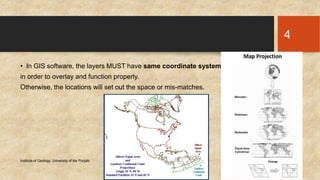 • In GIS software, the layers MUST have same coordinate system 
in order to overlay and function properly. 
Otherwise, the locations will set out the space or mis-matches. 
Institute of Geology, University of the Punjab Tuesday, November 11, 2014 
4 
 