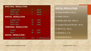 Institute of Geology, University of the Punjab Tuesday, November 11, 2014 
42 
SPATIAL RESOLUTIONS 
 NOAA-AVHRR (1100 m) 
 GOES (700 m) 
 MODIS (250, 500, 1000 m) 
 Landsat TM and ETM (30 – 60 m) 
 SPOT (10 – 20 m) 
 IKONOS (4, 1 m) 
 Quick-bird (0.6 m) 
 