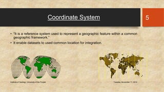 Coordinate System 
• “It is a reference system used to represent a geographic feature within a common 
geographic framework.” 
• It enable datasets to used common location for integration. 
Institute of Geology, University of the Punjab Tuesday, November 11, 2014 
5 
 