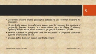 • Coordinate systems enable geographic datasets to use common locations for 
integration. 
• “A coordinate system is a reference system used to represent the locations of 
geographic features, imagery, and observations, such as Global Positioning 
System (GPS) locations, within a common geographic framework.” (ESRI) 
• Several hundreds of geographic and few thousands of projected coordinate 
systems are available for use. 
• One can define their own custom coordinate system. 
Institute of Geology, University of the Punjab Tuesday, November 11, 2014 
6 
 