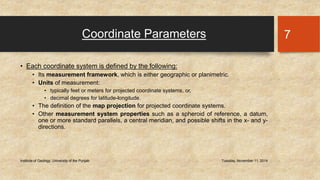 Coordinate Parameters 
• Each coordinate system is defined by the following: 
• Its measurement framework, which is either geographic or planimetric. 
• Units of measurement: 
• typically feet or meters for projected coordinate systems, or, 
• decimal degrees for latitude-longitude. 
• The definition of the map projection for projected coordinate systems. 
• Other measurement system properties such as a spheroid of reference, a datum, 
one or more standard parallels, a central meridian, and possible shifts in the x- and y-directions. 
Institute of Geology, University of the Punjab Tuesday, November 11, 2014 
7 
 