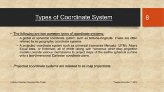 Types of Coordinate System 
• The following are two common types of coordinate systems: 
• A global or spherical coordinate system such as latitude-longitude. These are often 
referred to as geographic coordinate systems. 
• A projected coordinate system such as universal transverse Mercator (UTM), Albers 
Equal Area, or Robinson, all of which (along with numerous other map projection 
models) provide various mechanisms to project maps of the earth's spherical surface 
onto a two-dimensional Cartesian coordinate plane. 
• Projected coordinate systems are referred to as map projections. 
Institute of Geology, University of the Punjab Tuesday, November 11, 2014 
8 
 