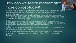 How can we teach mathematics
more conceptually?
1. Work with a partner (preferably someone that teaches the same
content) and become familiar with 2 of the 8 practices.
2. Select CCSS and learning target you currently are teaching.
Write out the concepts you would address to teach this particular
CCSS and/or learning target.
3. Consider how the mathematical practice(s) you and your
partner selected can be utilized to teach the concept to students.
Highlight or document teacher and student tasks.
4. Plan to implement these tasks in future planning and/or delivery
of a lesson in the near future.
5. Consider a group assessment that would help you determine
student’s conceptual understanding of the CCSS and learning
target.
 