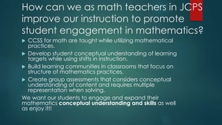 How can we as math teachers in JCPS
improve our instruction to promote
student engagement in mathematics?
 CCSS for math are taught while utilizing mathematical
practices.
 Develop student conceptual understanding of learning
targets while using shifts in instruction.
 Build learning communities in classrooms that focus on
structure of mathematics practices.
 Create group assessments that considers conceptual
understanding of content and requires multiple
representation when solving.
We want our students to engage and expand their
mathematics conceptual understanding and skills as well
as enjoy it!!
 