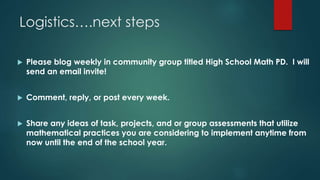 Logistics….next steps
 Please blog weekly in community group titled High School Math PD. I will
send an email invite!
 Comment, reply, or post every week.
 Share any ideas of task, projects, and or group assessments that utilize
mathematical practices you are considering to implement anytime from
now until the end of the school year.
 
