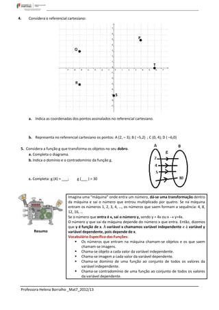 4.   Considera o referencial cartesiano:




     a. Indica as coordenadas dos pontos assinalados no referencial cartesiano.



     b. Representa no referencial cartesiano os pontos: A (2, – 3); B ( –5,2) ; C (0, 4); D ( –6,0)

 5. Considera a função g que transforma os objetos no seu dobro.
     a. Completa o diagrama.
     b. Indica o domínio e o contradomínio da função g.



     c. Completa: g (4) = ___;     g (___ ) = 30



                              Imagina uma “máquina” onde entra um número, dá-se uma transformação dentro
                              da máquina e sai o número que entrou multiplicado por quatro. Se na máquina
                              entram os números 1, 2, 3, 4, …, os números que saem formam a sequência: 4, 8,
                              12, 16, …
                              Se o número que entra é x, sai o número y, sendo y = 4x ou x  y=4x.
                              O número y que sai da máquina depende do número x que entra. Então, dizemos
                              que y é função de x. À variável x chamamos variável independente e à variável y
        Resumo                variável dependente, pois depende de x.
                              Vocabulário Específico das Funções:
                                   Os números que entram na máquina chamam-se objetos e os que saem
                                      chamam-se imagens.
                                   Chama-se objeto a cada valor da variável independente.
                                   Chama-se imagem a cada valor da variável dependente.
                                   Chama-se domínio de uma função ao conjunto de todos os valores da
                                      variável independente.
                                   Chama-se contradomínio de uma função ao conjunto de todos os valores
                                      da variável dependente.


 Professora Helena Borralho _Mat7_2012/13
 
