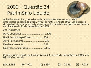 A Estelar Aérea S.A., uma das mais importantes empresas na vida
empresarial recente do Brasil, viveu, durante o ano de 2006, um processo
de insolvência, como se pode observar pelos seguintes grupos de contas em
seu Balanço de 31 de dezembro de 2005:
em R$ milhões
Ativo Circulante ................................ 1.310
Realizável a Longo Prazo ................. 788
Ativo Permanente ............................. 238
Passivo Circulante ........................... 2.111
Exigível a Longo Prazo ..................... 8.146
O Patrimônio Líquido da Estelar Aérea S.A, em 31 de dezembro de 2005, em
R$ milhões, era de
(A) 12.593 (B) 7.921 (C) 2.336 (D) − 2.336 (E) − 7.921
2006 – Questão 24
Patrimônio Líquido
 
