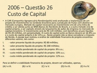 2006 – Questão 26
Custo de Capital
• A CAR (Companhia Agropecuária Rondonópolis) está analisando a implantação de um
projeto de investimento no nordeste brasileiro para a produção de frutas com destino ao
mercado europeu. Metade do capital necessário ao investimento virá de uma linha de
crédito a ser obtida junto ao BNB (Banco do Nordeste do Brasil), e a outra metade virá de
capital próprio, a ser captado através do lançamento de ações da empresa no mercado de
capitais brasileiro. O investimento será de R$ 120 milhões, com benefícios anuais líquidos
de R$ 20 milhões, em perpetuidade. O custo de capital junto ao Banco deverá ser de 8% a.a.
e o custo do capital próprio é de 12% a.a.. Neste projeto não se deve considerar o Imposto
de Renda. A equipe que realizou a análise de viabilidade financeira do projeto encontrou
diferentes valores, tais como:
I. - valor presente líquido do projeto: R$ 80 milhões;
II. - valor presente líquido do projeto: R$ 200 milhões;
III. - custo médio ponderado de capital do projeto: 8% a.a.;
IV. - custo médio ponderado de capital do projeto: 10% a.a.;
V. - custo médio ponderado de capital do projeto: 12% a.a..
Para se definir a viabilidade financeira do projeto, devem ser utilizados, apenas,
(A) I e III. (B) I e IV. (C) I e V. (D) II e III. (E) II e IV.
 