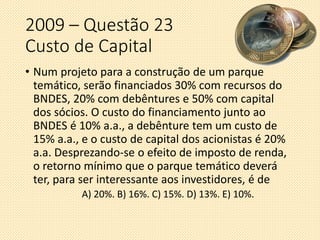 2009 – Questão 23
Custo de Capital
• Num projeto para a construção de um parque
temático, serão financiados 30% com recursos do
BNDES, 20% com debêntures e 50% com capital
dos sócios. O custo do financiamento junto ao
BNDES é 10% a.a., a debênture tem um custo de
15% a.a., e o custo de capital dos acionistas é 20%
a.a. Desprezando-se o efeito de imposto de renda,
o retorno mínimo que o parque temático deverá
ter, para ser interessante aos investidores, é de
A) 20%. B) 16%. C) 15%. D) 13%. E) 10%.
 