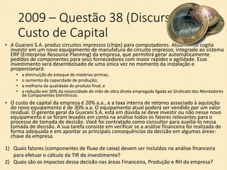 2009 – Questão 38 (Discursiva)
Custo de Capital
• A Guarani S.A. produz circuitos impressos (chips) para computadores. Atualmente cogita
investir em um novo equipamento de manufatura de circuito impresso, integrado ao sistema
ERP (Enterprise Resource Planning) da empresa, que permitirá gerar automaticamente
pedidos de componentes para seus fornecedores com maior rapidez e agilidade. Esse
investimento será desembolsado de uma única vez no momento da instalação e
proporcionará:
• a diminuição do estoque de matérias-primas;
• o aumento da capacidade de produção;
• a melhoria da qualidade do produto final; e
• a redução em 30% da necessidade de mão de obra direta empregada ligada ao Sindicato dos Montadores
de Componentes Eletrônicos.
• O custo de capital da empresa é 20% a.a., e a taxa interna de retorno associado à aquisição
do novo equipamento é de 30% a.a. O equipamento atual poderá ser vendido por um valor
residual. O gerente geral da Guarani S.A. está em dúvida se deve investir ou não nesse novo
equipamento e se foram levados em conta na análise todos os fatores relevantes para o
processo de tomada de decisão. Você foi contratado como consultor para auxiliá-lo nessa
tomada de decisão. A sua tarefa consiste em verificar se a análise financeira foi realizada de
forma adequada e em apontar as principais consequências da decisão em algumas áreas-
chave da empresa.
1) Quais fatores (componentes de fluxo de caixa) devem ser incluídos na análise financeira
para efetuar o cálculo da TIR do investimento?
2) Quais são os impactos dessa decisão nas áreas Financeira, Produção e RH da empresa?
 