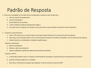Padrão de Resposta
1. Deveria ser investigado se na análise foram consideradas as saídas de caixa na data zero:
a. valor de compra do equipamento,
b. custos de instalação e
c. de demissão dos funcionários,
d. o valor residual da venda do equipamento antigo e
e. nos outros anos os impactos nas receitas e nos custos fixos e custos variáveis ou fluxos de caixa incrementais.
2. - Impactos na área financeira:
a. como a TIR é maior que o custo de capital, o principal impacto financeiro é o aumento do valor da empresa;
b. além disso, seria necessário avaliar como o financiamento do projeto iria implicar na liquidez e no risco financeiro da empresa;
c. também deveria ser considerada a redução do capital de giro.
- Impactos na produção:
a. ganho de qualidade e
b. eficiência, além do aumento da
c. rapidez e agilidade na gestão da cadeia de suprimentos da empresa.
- Impactos no RH é:
a. as demissões poderão trazer um impacto na diminuição da motivação e ressentimento dos remanescentes aos cortes e
b. possíveis problemas legais com o sindicato.
c. Além disso, o RH deverá se preparar para capacitar e treinar os futuros usuários do ERP.
 