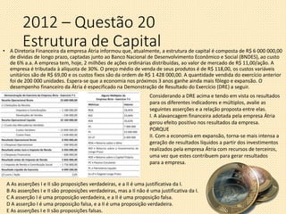 2012 – Questão 20
Estrutura de Capital• A Diretoria Financeira da empresa Átria informou que, atualmente, a estrutura de capital é composta de R$ 6 000 000,00
de dívidas de longo prazo, captadas junto ao Banco Nacional de Desenvolvimento Econômico e Social (BNDES), ao custo
de 6% a.a. A empresa tem, hoje, 2 milhões de ações ordinárias distribuídas, ao valor de mercado de R$ 11,00/ação. A
empresa é tributada à alíquota de 30%. O preço médio de venda de seus produtos é de R$ 118,00, os custos variáveis
unitários são de R$ 69,00 e os custos fixos são da ordem de R$ 1 428 000,00. A quantidade vendida do exercício anterior
foi de 200 000 unidades. Espera-se que a economia nos próximos 3 anos ganhe ainda mais fôlego e expansão. O
desempenho financeiro da Átria é especificado na Demonstração de Resultado do Exercício (DRE) a seguir.
Considerando a DRE acima e tendo em vista os resultados
para os diferentes indicadores e múltiplos, avalie as
seguintes asserções e a relação proposta entre elas.
I. A alavancagem financeira adotada pela empresa Átria
gerou efeito positivo nos resultados da empresa.
PORQUE
II. Com a economia em expansão, torna-se mais intensa a
geração de resultados líquidos a partir dos investimentos
realizados pela empresa Átria com recursos de terceiros,
uma vez que estes contribuem para gerar resultados
para a empresa.
A As asserções I e II são proposições verdadeiras, e a II é uma justificativa da I.
B As asserções I e II são proposições verdadeiras, mas a II não é uma justificativa da I.
C A asserção I é uma proposição verdadeira, e a II é uma proposição falsa.
D A asserção I é uma proposição falsa, e a II é uma proposição verdadeira.
E As asserções I e II são proposições falsas.
 