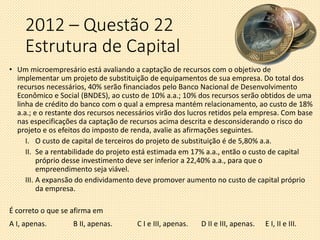 2012 – Questão 22
Estrutura de Capital
• Um microempresário está avaliando a captação de recursos com o objetivo de
implementar um projeto de substituição de equipamentos de sua empresa. Do total dos
recursos necessários, 40% serão financiados pelo Banco Nacional de Desenvolvimento
Econômico e Social (BNDES), ao custo de 10% a.a.; 10% dos recursos serão obtidos de uma
linha de crédito do banco com o qual a empresa mantém relacionamento, ao custo de 18%
a.a.; e o restante dos recursos necessários virão dos lucros retidos pela empresa. Com base
nas especificações da captação de recursos acima descrita e desconsiderando o risco do
projeto e os efeitos do imposto de renda, avalie as afirmações seguintes.
I. O custo de capital de terceiros do projeto de substituição é de 5,80% a.a.
II. Se a rentabilidade do projeto está estimada em 17% a.a., então o custo de capital
próprio desse investimento deve ser inferior a 22,40% a.a., para que o
empreendimento seja viável.
III. A expansão do endividamento deve promover aumento no custo de capital próprio
da empresa.
É correto o que se afirma em
A I, apenas. B II, apenas. C I e III, apenas. D II e III, apenas. E I, II e III.
 