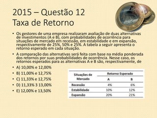 2015 – Questão 12
Taxa de Retorno
• Os gestores de uma empresa realizaram avaliação de duas alternativas
de investimentos (A e B), com probabilidades de ocorrência para
situações de mercado em recessão, em estabilidade e em expansão,
respectivamente de 25%, 50% e 25%͘. A tabela a seguir apresenta o
retorno esperado em cada situação.
• A comparação das alternativas será feita com base na média ponderada
dos retornos por suas probabilidades de ocorrência. Nesse caso, os
retornos esperados para as alternativas A e B são, respectivamente, de
• A) 10,00% e 12,00%
• B) 11,00% e 12,75%
• C) 11,33% e 12,75%
• D) 11,33% 3 13,00%
• E) 12,00% e 13,50%
 