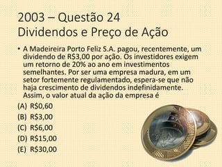 2003 – Questão 24
Dividendos e Preço de Ação
• A Madeireira Porto Feliz S.A. pagou, recentemente, um
dividendo de R$3,00 por ação. Os investidores exigem
um retorno de 20% ao ano em investimentos
semelhantes. Por ser uma empresa madura, em um
setor fortemente regulamentado, espera-se que não
haja crescimento de dividendos indefinidamente.
Assim, o valor atual da ação da empresa é
(A) R$0,60
(B) R$3,00
(C) R$6,00
(D) R$15,00
(E) R$30,00
 