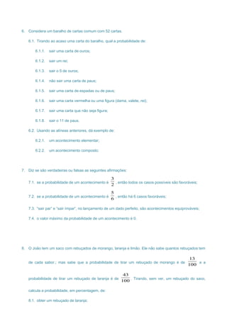 6. Considera um baralho de cartas comum com 52 cartas.
6.1. Tirando ao acaso uma carta do baralho, qual a probabilidade de:
6.1.1. sair uma carta de ouros;
6.1.2. sair um rei;
6.1.3. sair o 5 de ouros;
6.1.4. não sair uma carta de paus;
6.1.5. sair uma carta de espadas ou de paus;
6.1.6. sair uma carta vermelha ou uma figura (dama, valete, rei);
6.1.7. sair uma carta que não seja figura;
6.1.8. sair o 11 de paus.
6.2. Usando as alíneas anteriores, dá exemplo de:
6.2.1. um acontecimento elementar;
6.2.2. um acontecimento composto;
7. Diz se são verdadeiras ou falsas as seguintes afirmações:
7.1. se a probabilidade de um acontecimento é
2
3
, então todos os casos possíveis são favoráveis;
7.2. se a probabilidade de um acontecimento é
6
5
, então há 6 casos favoráveis;
7.3. “sair par” e “sair ímpar”, no lançamento de um dado perfeito, são acontecimentos equiprováveis;
7.4. o valor máximo da probabilidade de um acontecimento é 0.
8. O João tem um saco com rebuçados de morango, laranja e limão. Ele não sabe quantos rebuçados tem
de cada sabor.; mas sabe que a probabilidade de tirar um rebuçado de morango é de
100
13
e a
probabilidade de tirar um rebuçado de laranja é de
100
43
. Tirando, sem ver, um rebuçado do saco,
calcula a probabilidade, em percentagem, de:
8.1. obter um rebuçado de laranja;
 