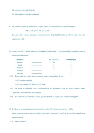 8.2. obter um rebuçado de limão;
8.3. não obter um rebuçado de laranja.
9. Nos últimos 9 testes de Matemática, o Pedro obteve as seguintes notas, em percentagem:
47, 57, 38, 91, 63, 42, 59, 17, 48.
Baseado nestes valores, calcula um valor aproximado da probabilidade de no próximo teste obter uma
nota inferior a 50.
10. Numa turma de 30 alunos, sabemos que existem 18 rapazes e 12 raparigas. Questionou-se acerca dos
desportos que praticam:
Desporto Nº rapazes Nº raparigas
Futebol -------------------- 10 1
Ballet -------------------- 0 6
Andebol -------------------- 2 0
Atletismo -------------------- 1 3
Natação -------------------- 5 2
10.1. Escolhendo um destes alunos ao acaso, qual a probabilidade de ele:
10.1.1. praticar natação;
10.1.2. não praticar um desporto com bola.
10.2. De entre as raparigas, qual a probabilidade de, escolhendo uma ao acaso, praticar Ballet.
Apresenta o resultado em percentagem.
10.3. Se existirem 3000 alunos na escola, quantos deles é de esperar que pratiquem natação?
11. O João e os amigos vão jogar ao loto ( no loto existem 90 fichas numeradas de 1 a 90).
Utilizando correctamente as expressões “composto”, “elementar”, “certo”, e “impossível”, classifica os
acontecimentos:
11.1. sair o número 0;
 