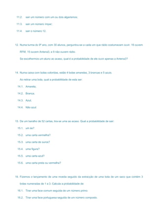 11.2. sair um número com um ou dois algarismos;
11.3. sair um número ímpar;
11.4. sair o número 12.
12. Numa turma do 9º ano, com 30 alunos, perguntou-se a cada um que rádio costumavam ouvir. 16 ouvem
RFM, 15 ouvem Antena3, e 9 não ouvem rádio.
Se escolhermos um aluno ao acaso, qual é a probabilidade de ele ouvir apenas a Antena3?
14. Numa caixa com bolas coloridas, estão 4 bolas amarelas, 3 brancas e 5 azuis.
Ao retirar uma bola, qual a probabilidade de esta ser:
14.1. Amarela;
14.2. Branca;
14.3. Azul;
14.4. Não azul.
15. De um baralho de 52 cartas, tira-se uma ao acaso. Qual a probabilidade de sair:
15.1. um ás?
15.2. uma carta vermelha?
15.3. uma carta de ouros?
15.4. uma figura?
15.5. uma carta azul?
15.6. uma carta preta ou vermelha?
16. Fizemos o lançamento de uma moeda seguido da extracção de uma bola de um saco que contém 3
bolas numeradas de 1 a 3. Calcula a probabilidade de:
16.1. Tirar uma face comum seguida de um número primo.
16.2. Tirar uma face portuguesa seguida de um número composto.
 