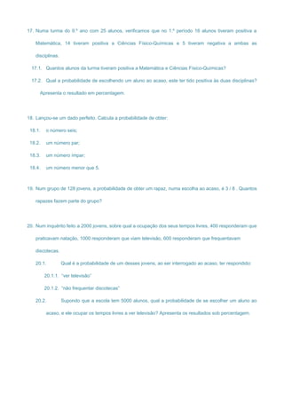 17. Numa turma do 9.º ano com 25 alunos, verificamos que no 1.º período 16 alunos tiveram positiva a
Matemática, 14 tiveram positiva a Ciências Físico-Químicas e 5 tiveram negativa a ambas as
disciplinas.
17.1. Quantos alunos da turma tiveram positiva a Matemática e Ciências Físico-Químicas?
17.2. Qual a probabilidade de escolhendo um aluno ao acaso, este ter tido positiva às duas disciplinas?
Apresenta o resultado em percentagem.
18. Lançou-se um dado perfeito. Calcula a probabilidade de obter:
18.1. o número seis;
18.2. um número par;
18.3. um número ímpar;
18.4. um número menor que 5.
19. Num grupo de 128 jovens, a probabilidade de obter um rapaz, numa escolha ao acaso, é 3 / 8 . Quantos
rapazes fazem parte do grupo?
20. Num inquérito feito a 2000 jovens, sobre qual a ocupação dos seus tempos livres, 400 responderam que
praticavam natação, 1000 responderam que viam televisão, 600 responderam que frequentavam
discotecas.
20.1. Qual é a probabilidade de um desses jovens, ao ser interrogado ao acaso, ter respondido:
20.1.1. “ver televisão”
20.1.2. “não frequentar discotecas”
20.2. Supondo que a escola tem 5000 alunos, qual a probabilidade de se escolher um aluno ao
acaso, e ele ocupar os tempos livres a ver televisão? Apresenta os resultados sob percentagem.
 