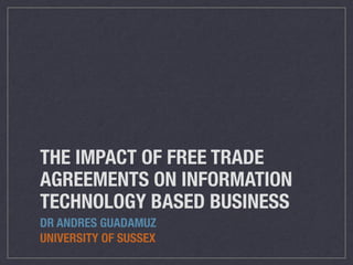 THE IMPACT OF FREE TRADE
AGREEMENTS ON INFORMATION
TECHNOLOGY BASED BUSINESS
DR ANDRES GUADAMUZ
UNIVERSITY OF SUSSEX
 