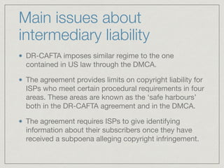 Main issues about
intermediary liability
DR-CAFTA imposes similar regime to the one
contained in US law through the DMCA. ...