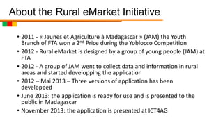 About the Rural eMarket Initiative
• 2011 - « Jeunes et Agriculture à Madagascar » (JAM) the Youth
Branch of FTA won a 2nd Price during the Yoblocco Competition
• 2012 - Rural eMarket is designed by a group of young people (JAM) at
FTA
• 2012 - A group of JAM went to collect data and information in rural
areas and started developping the application
• 2012 – Mai 2013 – Three versions of application has been
developped
• June 2013: the application is ready for use and is presented to the
public in Madagascar
• November 2013: the application is presented at ICT4AG

 