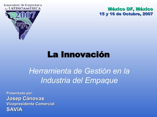 La Innovación Herramienta de Gestión en la Industria del Empaque Presentado por: Josep Cánovas Vicepresidente Comercial SAVIA 