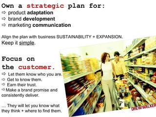 Own a strategic plan for:
 product adaptation
 brand development
 marketing communication
Align the plan with business SUSTAINABILITY + EXPANSION.
Keep it simple.
Focus on
the customer.
 Let them know who you are.
 Get to know them.
 Earn their trust.
Make a brand promise and
consistently deliver.
… They will let you know what
they think + where to find them.
 