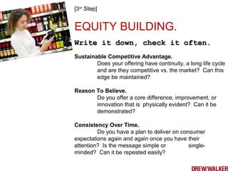 [3rd
Step]
EQUITY BUILDING.
Write it down, check it often.Write it down, check it often.
Sustainable Competitive Advantage.
Does your offering have continuity, a long life cycle
and are they competitive vs. the market? Can this
edge be maintained?
Reason To Believe.
Do you offer a core difference, improvement, or
innovation that is physically evident? Can it be
demonstrated?
Consistency Over Time.
Do you have a plan to deliver on consumer
expectations again and again once you have their
attention? Is the message simple or single-
minded? Can it be repeated easily?
 
