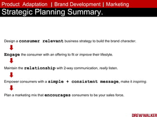 Design a consumer relevantconsumer relevant business strategy to build the brand character.
EngageEngage the consumer with an offering to fit or improve their lifestyle.
Maintain the relationshiprelationship with 2-way communication, really listen.
Empower consumers with a simple + consistent messagesimple + consistent message, make it inspiring.
Plan a marketing mix that encouragesencourages consumers to be your sales force.
Strategic Planning Summary.
Product Adaptation || Brand Development || Marketing
 