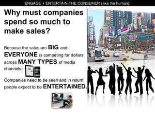 Why must companies
spend so much to
make sales?
Because the sales are BIG and
EVERYONE is competing for dollars
across MANY TYPES of media
channels.
Companies need to be seen and in return
people expect to be ENTERTAINED.
ENGAGE + ENTERTAIN THE CONSUMER (aka the human).
 