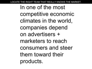 In one of the most
competitive economic
climates in the world,
companies depend
on advertisers +
marketers to reach
consumers and steer
them toward their
products.
LOCATE THE RIGHT TEAM THAT REALLY KNOWS THE MARKET.
 