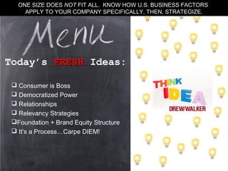  Consumer is Boss
 Democratized Power
 Relationships
 Relevancy Strategies
Foundation + Brand Equity Structure
 It’s a Process…Carpe DIEM!
Today’s FRESHFRESH Ideas:
ONE SIZE DOES NOT FIT ALL. KNOW HOW U.S. BUSINESS FACTORS
APPLY TO YOUR COMPANY SPECIFICALLY, THEN, STRATEGIZE.
 