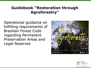 Guidebook “Restoration through
Agroforestry”
Operational guidance on
fulfilling requirements of
Brazilian Forest Code
regarding Permanent
Preservation Areas and
Legal Reserves
 