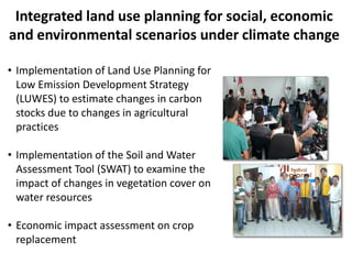 • Implementation of Land Use Planning for
Low Emission Development Strategy
(LUWES) to estimate changes in carbon
stocks due to changes in agricultural
practices
• Implementation of the Soil and Water
Assessment Tool (SWAT) to examine the
impact of changes in vegetation cover on
water resources
• Economic impact assessment on crop
replacement
Integrated land use planning for social, economic
and environmental scenarios under climate change
 