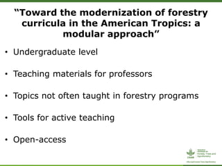 “Toward the modernization of forestry
curricula in the American Tropics: a
modular approach”
• Undergraduate level
• Teaching materials for professors
• Topics not often taught in forestry programs
• Tools for active teaching
• Open-access
 