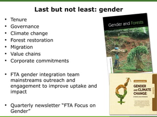 Last but not least: gender
• Tenure
• Governance
• Climate change
• Forest restoration
• Migration
• Value chains
• Corporate commitments
• FTA gender integration team
mainstreams outreach and
engagement to improve uptake and
impact
• Quarterly newsletter “FTA Focus on
Gender”
 