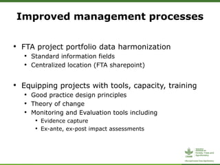 • FTA project portfolio data harmonization
• Standard information fields
• Centralized location (FTA sharepoint)
• Equipping projects with tools, capacity, training
• Good practice design principles
• Theory of change
• Monitoring and Evaluation tools including
• Evidence capture
• Ex-ante, ex-post impact assessments
Improved management processes
 